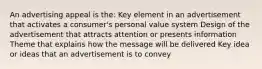 An advertising appeal is the: Key element in an advertisement that activates a consumer's personal value system Design of the advertisement that attracts attention or presents information Theme that explains how the message will be delivered Key idea or ideas that an advertisement is to convey