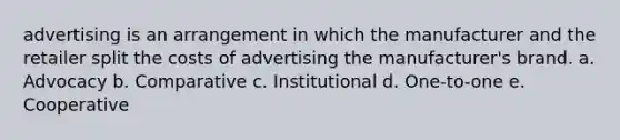 advertising is an arrangement in which the manufacturer and the retailer split the costs of advertising the manufacturer's brand. a. Advocacy b. Comparative c. Institutional d. One-to-one e. Cooperative