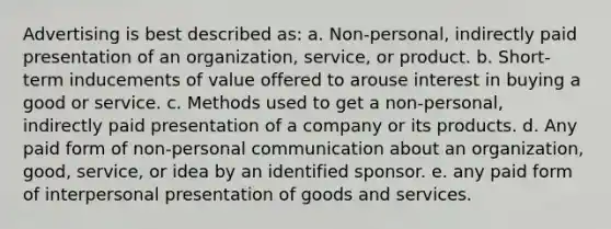 Advertising is best described as: a. Non-personal, indirectly paid presentation of an organization, service, or product. b. Short-term inducements of value offered to arouse interest in buying a good or service. c. Methods used to get a non-personal, indirectly paid presentation of a company or its products. d. Any paid form of non-personal communication about an organization, good, service, or idea by an identified sponsor. e. any paid form of interpersonal presentation of goods and services.