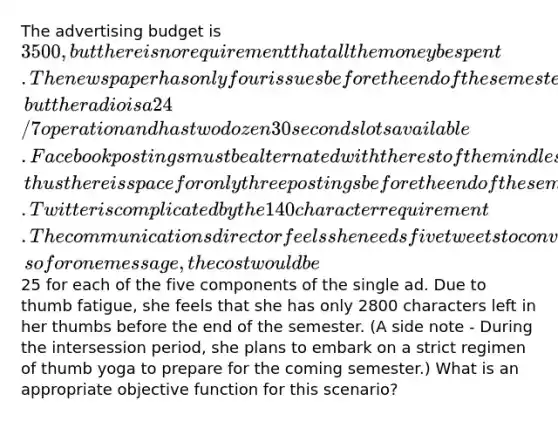 The advertising budget is 3500, but there is no requirement that all the money be spent. The newspaper has only four issues before the end of the semester, but the radio is a 24/7 operation and has two dozen 30 second slots available. Facebook postings must be alternated with the rest of the mindless drivel posted on the college page; thus there is space for only three postings before the end of the semester. Twitter is complicated by the 140 character requirement. The communications director feels she needs five tweets to convey a single message about tours and semesters abroad, so for one message, the cost would be25 for each of the five components of the single ad. Due to thumb fatigue, she feels that she has only 2800 characters left in her thumbs before the end of the semester. (A side note - During the intersession period, she plans to embark on a strict regimen of thumb yoga to prepare for the coming semester.) What is an appropriate objective function for this scenario?