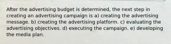 After the advertising budget is determined, the next step in creating an advertising campaign is a) creating the advertising message. b) creating the advertising platform. c) evaluating the advertising objectives. d) executing the campaign. e) developing the media plan.