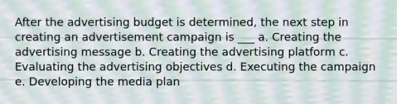 After the advertising budget is determined, the next step in creating an advertisement campaign is ___ a. Creating the advertising message b. Creating the advertising platform c. Evaluating the advertising objectives d. Executing the campaign e. Developing the media plan