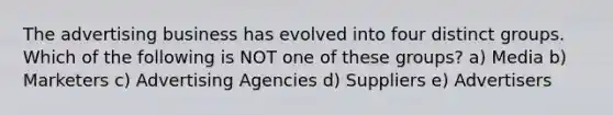 The advertising business has evolved into four distinct groups. Which of the following is NOT one of these groups? a) Media b) Marketers c) Advertising Agencies d) Suppliers e) Advertisers