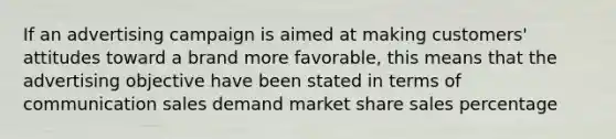 If an advertising campaign is aimed at making customers' attitudes toward a brand more favorable, this means that the advertising objective have been stated in terms of communication sales demand market share sales percentage