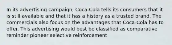 In its advertising campaign, Coca-Cola tells its consumers that it is still available and that it has a history as a trusted brand. The commercials also focus on the advantages that Coca-Cola has to offer. This advertising would best be classified as comparative reminder pioneer selective reinforcement