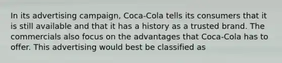 In its advertising campaign, Coca-Cola tells its consumers that it is still available and that it has a history as a trusted brand. The commercials also focus on the advantages that Coca-Cola has to offer. This advertising would best be classified as