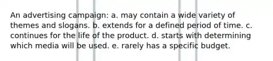 An advertising campaign: a. may contain a wide variety of themes and slogans. b. extends for a defined period of time. c. continues for the life of the product. d. starts with determining which media will be used. e. rarely has a specific budget.