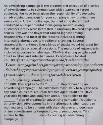 An advertising campaign is the creation and execution of a series of advertisements to communicate with a particular target audience. You have been given the responsibility of developing an advertising campaign for your company's new product - soy sauce chips. A few months ago, the marketing department conducted an experimental focus group session asking customers if they were interested in unusually flavored chips and snacks. Soy was the flavor that ranked highest among respondents, and most of the reasons included wanting interesting alternatives to traditional snacking. Several respondents mentioned these kinds of snacks would be great for themed parties or special occasions. The majority of respondents included suburban females aged 35-40 and young people aged 18-21 in cities and suburban areas. Executives allocated 750,000 for this project over the period of twelve months. You must engage in the eight major steps in developing an advertising campaign. Select the appropriate developing an advertising campaign step (from the drop-down menu) for each description: You have been given a budget of750,000. This applies to the '' _______'' step of creating an advertising campaign. The customers most likely to buy the new soy sauce chips are suburban females aged 35-40 and 18-21 year olds in cities and suburban areas. This applies to the '' ________ '' step of creating an advertising campaign. You plan to air television advertisements in the afternoons when suburban mothers tend to be at home with their children and purchase online advertisements targeted toward young people. This applies to the '' ______ '' step of creating an advertising campaign.
