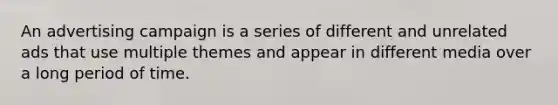 An advertising campaign is a series of different and unrelated ads that use multiple themes and appear in different media over a long period of time.