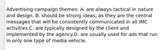 Advertising campaign themes: A. are always tactical in nature and design. B. should be strong ideas, as they are the central messages that will be consistently communicated in all IMC activities.C. are typically designed by the client and implemented by the agency.D. are usually used for ads that run in only one type of media vehicle.