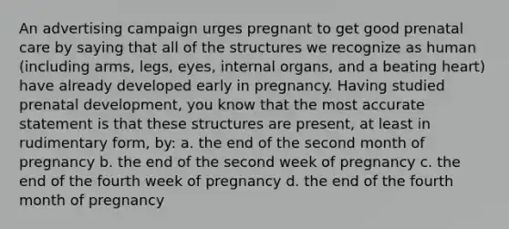 An advertising campaign urges pregnant to get good prenatal care by saying that all of the structures we recognize as human (including arms, legs, eyes, internal organs, and a beating heart) have already developed early in pregnancy. Having studied prenatal development, you know that the most accurate statement is that these structures are present, at least in rudimentary form, by: a. the end of the second month of pregnancy b. the end of the second week of pregnancy c. the end of the fourth week of pregnancy d. the end of the fourth month of pregnancy