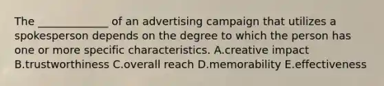 The​ _____________ of an advertising campaign that utilizes a spokesperson depends on the degree to which the person has one or more specific characteristics. A.creative impact B.trustworthiness C.overall reach D.memorability E.effectiveness