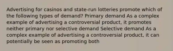 Advertising for casinos and state-run lotteries promote which of the following types of demand? Primary demand As a complex example of advertising a controversial product, it promotes neither primary nor selective demand Selective demand As a complex example of advertising a controversial product, it can potentially be seen as promoting both