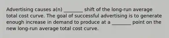 Advertising causes a(n) ________ shift of the long-run average total cost curve. The goal of successful advertising is to generate enough increase in demand to produce at a ________ point on the new long-run average total cost curve.