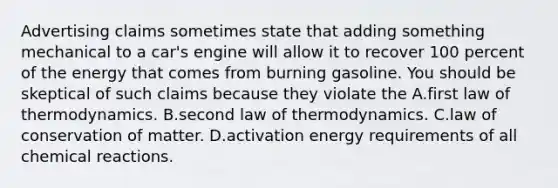 Advertising claims sometimes state that adding something mechanical to a car's engine will allow it to recover 100 percent of the energy that comes from burning gasoline. You should be skeptical of such claims because they violate the A.first law of thermodynamics. B.second law of thermodynamics. C.law of conservation of matter. D.activation energy requirements of all chemical reactions.