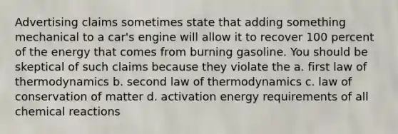 Advertising claims sometimes state that adding something mechanical to a car's engine will allow it to recover 100 percent of the energy that comes from burning gasoline. You should be skeptical of such claims because they violate the a. first law of thermodynamics b. second law of thermodynamics c. law of conservation of matter d. activation energy requirements of all chemical reactions