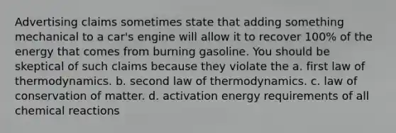 Advertising claims sometimes state that adding something mechanical to a car's engine will allow it to recover 100% of the energy that comes from burning gasoline. You should be skeptical of such claims because they violate the a. first law of thermodynamics. b. second law of thermodynamics. c. law of conservation of matter. d. activation energy requirements of all chemical reactions