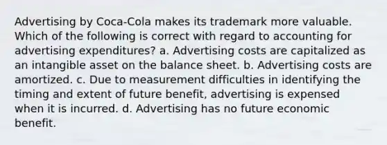 Advertising by Coca-Cola makes its trademark more valuable. Which of the following is correct with regard to accounting for advertising expenditures? a. Advertising costs are capitalized as an intangible asset on the balance sheet. b. Advertising costs are amortized. c. Due to measurement difficulties in identifying the timing and extent of future benefit, advertising is expensed when it is incurred. d. Advertising has no future economic benefit.