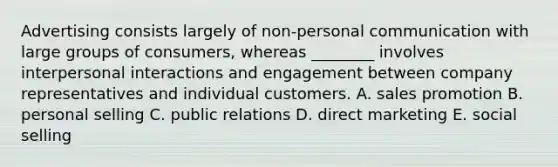 Advertising consists largely of​ non-personal communication with large groups of​ consumers, whereas​ ________ involves interpersonal interactions and engagement between company representatives and individual customers. A. sales promotion B. personal selling C. public relations D. direct marketing E. social selling