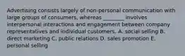 Advertising consists largely of​ non-personal communication with large groups of​ consumers, whereas​ ________ involves interpersonal interactions and engagement between company representatives and individual customers. A. social selling B. direct marketing C. public relations D. sales promotion E. personal selling