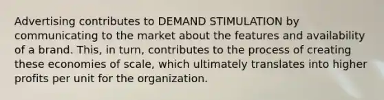 Advertising contributes to DEMAND STIMULATION by communicating to the market about the features and availability of a brand. This, in turn, contributes to the process of creating these economies of scale, which ultimately translates into higher profits per unit for the organization.