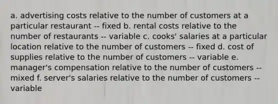 a. advertising costs relative to the number of customers at a particular restaurant -- fixed b. rental costs relative to the number of restaurants -- variable c. cooks' salaries at a particular location relative to the number of customers -- fixed d. cost of supplies relative to the number of customers -- variable e. manager's compensation relative to the number of customers -- mixed f. server's salaries relative to the number of customers -- variable