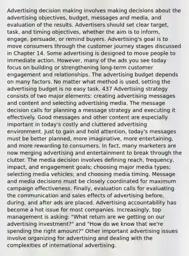 Advertising decision making involves making decisions about the advertising objectives, budget, messages and media, and evaluation of the results. Advertisers should set clear target, task, and timing objectives, whether the aim is to inform, engage, persuade, or remind buyers. Advertising's goal is to move consumers through the customer journey stages discussed in​ Chapter 14. Some a​dvertising is designed to move people to immediate action. However, many of the ads you see today focus on building or strengthening long-term customer engagement and relationships. The advertising budget depends on many factors. No matter what method is used, setting the advertising budget is no easy task. 437 Advertising strategy consists of two major elements: creating advertising messages and content and selecting advertising media. The message decision calls for planning a message strategy and executing it effectively. Good messages and other content are especially important in today's costly and cluttered advertising environment. Just to gain and hold attention, today's messages must be better planned, more imaginative, more entertaining, and more rewarding to consumers. In fact, many marketers are now merging advertising and entertainment to break through the clutter. The media decision involves defining reach, frequency, impact, and engagement goals; choosing major media types; selecting media vehicles; and choosing media timing. Message and media decisions must be closely coordinated for maximum campaign effectiveness. Finally, evaluation calls for evaluating the communication and sales effects of advertising before, during, and after ads are placed. Advertising accountability has become a hot issue for most companies. Increasingly, top management is asking: "What return are we getting on our advertising investment?" and "How do we know that we're spending the right amount?" Other important advertising issues involve organizing for advertising and dealing with the complexities of international advertising.