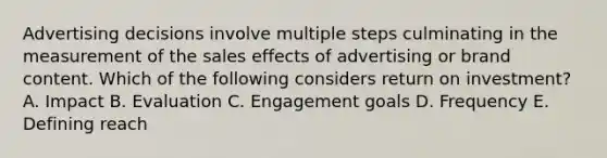 Advertising decisions involve multiple steps culminating in the measurement of the sales effects of advertising or brand content. Which of the following considers return on​ investment? A. Impact B. Evaluation C. Engagement goals D. Frequency E. Defining reach