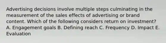 Advertising decisions involve multiple steps culminating in the measurement of the sales effects of advertising or brand content. Which of the following considers return on​ investment? A. Engagement goals B. Defining reach C. Frequency D. Impact E. Evaluation