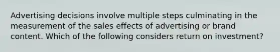 Advertising decisions involve multiple steps culminating in the measurement of the sales effects of advertising or brand content. Which of the following considers return on​ investment?