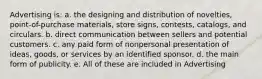 Advertising is: a. the designing and distribution of novelties, point-of-purchase materials, store signs, contests, catalogs, and circulars. b. direct communication between sellers and potential customers. c. any paid form of nonpersonal presentation of ideas, goods, or services by an identified sponsor. d. the main form of publicity. e. All of these are included in Advertising