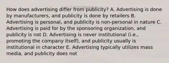 How does advertising differ from publicity? A. Advertising is done by manufacturers, and publicity is done by retailers B. Advertising is personal, and publicity is non-personal in nature C. Advertising is paid for by the sponsoring organization, and publicity is not D. Advertising is never institutional (i.e., promoting the company itself), and publicity usually is institutional in character E. Advertising typically utilizes mass media, and publicity does not