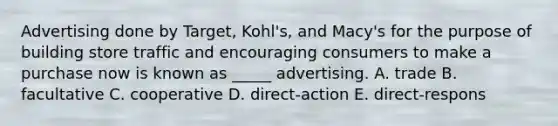 Advertising done by Target, Kohl's, and Macy's for the purpose of building store traffic and encouraging consumers to make a purchase now is known as _____ advertising. A. trade B. facultative C. cooperative D. direct-action E. direct-respons