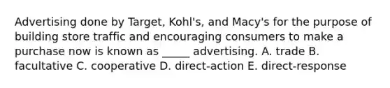 Advertising done by Target, Kohl's, and Macy's for the purpose of building store traffic and encouraging consumers to make a purchase now is known as _____ advertising. A. trade B. facultative C. cooperative D. direct-action E. direct-response