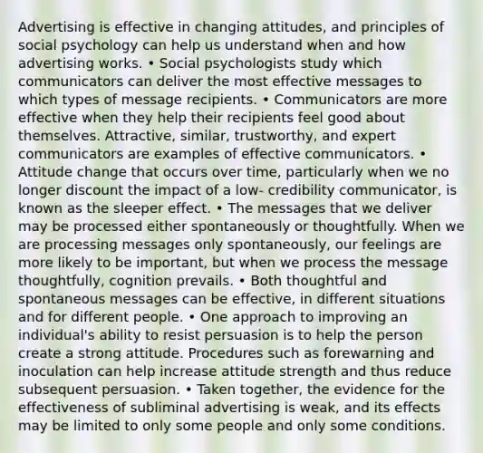 Advertising is effective in changing attitudes, and principles of social psychology can help us understand when and how advertising works. • Social psychologists study which communicators can deliver the most effective messages to which types of message recipients. • Communicators are more effective when they help their recipients feel good about themselves. Attractive, similar, trustworthy, and expert communicators are examples of effective communicators. • Attitude change that occurs over time, particularly when we no longer discount the impact of a low- credibility communicator, is known as the sleeper effect. • The messages that we deliver may be processed either spontaneously or thoughtfully. When we are processing messages only spontaneously, our feelings are more likely to be important, but when we process the message thoughtfully, cognition prevails. • Both thoughtful and spontaneous messages can be effective, in different situations and for different people. • One approach to improving an individual's ability to resist persuasion is to help the person create a strong attitude. Procedures such as forewarning and inoculation can help increase attitude strength and thus reduce subsequent persuasion. • Taken together, the evidence for the effectiveness of subliminal advertising is weak, and its effects may be limited to only some people and only some conditions.