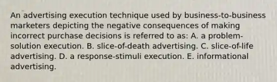 An advertising execution technique used by business-to-business marketers depicting the negative consequences of making incorrect purchase decisions is referred to as: A. a problem-solution execution. B. slice-of-death advertising. C. slice-of-life advertising. D. a response-stimuli execution. E. informational advertising.