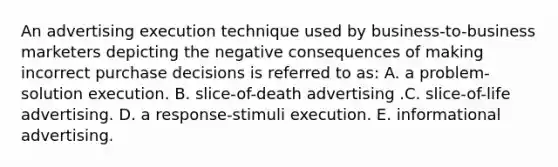 An advertising execution technique used by business-to-business marketers depicting the negative consequences of making incorrect purchase decisions is referred to as: A. a problem-solution execution. B. slice-of-death advertising .C. slice-of-life advertising. D. a response-stimuli execution. E. informational advertising.