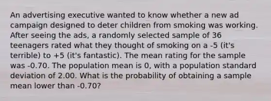 An advertising executive wanted to know whether a new ad campaign designed to deter children from smoking was working. After seeing the ads, a randomly selected sample of 36 teenagers rated what they thought of smoking on a -5 (it's terrible) to +5 (it's fantastic). The mean rating for the sample was -0.70. The population mean is 0, with a population standard deviation of 2.00. What is the probability of obtaining a sample mean lower than -0.70?