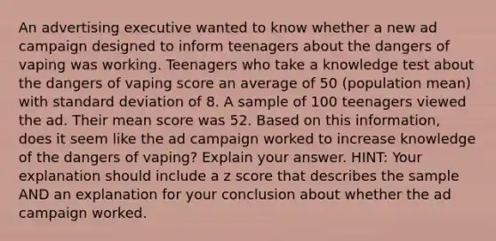 An advertising executive wanted to know whether a new ad campaign designed to inform teenagers about the dangers of vaping was working. Teenagers who take a knowledge test about the dangers of vaping score an average of 50 (population mean) with standard deviation of 8. A sample of 100 teenagers viewed the ad. Their mean score was 52. Based on this information, does it seem like the ad campaign worked to increase knowledge of the dangers of vaping? Explain your answer. HINT: Your explanation should include a z score that describes the sample AND an explanation for your conclusion about whether the ad campaign worked.