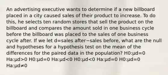 An advertising executive wants to determine if a new billboard placed in a city caused sales of their product to increase. To do this, he selects ten random stores that sell the product on the billboard and compares the amount sold in one business cycle before the billboard was placed to the sales of one business cycle after. If we let d=sales after−sales before, what are the null and hypotheses for a hypothesis test on the mean of the differences for the paired data in the population? H0:μd=0 Ha:μd>0 H0:μd=0 Ha:μd<0 H0:μd<0 Ha:μd=0 H0:μd=0 Ha:μd≠0