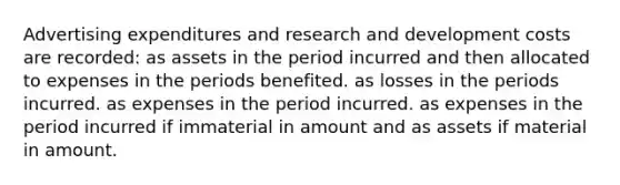 Advertising expenditures and research and development costs are recorded: as assets in the period incurred and then allocated to expenses in the periods benefited. as losses in the periods incurred. as expenses in the period incurred. as expenses in the period incurred if immaterial in amount and as assets if material in amount.