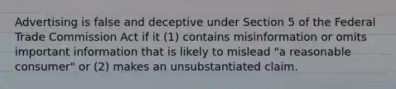 Advertising is false and deceptive under Section 5 of the Federal Trade Commission Act if it (1) contains misinformation or omits important information that is likely to mislead "a reasonable consumer" or (2) makes an unsubstantiated claim.