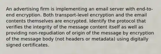 An advertising firm is implementing an email server with end-to-end encryption. Both transport-level encryption and the email contents themselves are encrypted. Identify the protocol that verifies the integrity of the message content itself as well as providing non-repudiation of origin of the message by encryption of the message body (not headers or metadata) using digitally signed certificates.