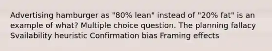 Advertising hamburger as "80% lean" instead of "20% fat" is an example of what? Multiple choice question. The planning fallacy Svailability heuristic Confirmation bias Framing effects