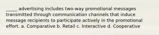 _____ advertising includes two-way promotional messages transmitted through communication channels that induce message recipients to participate actively in the promotional effort. a. Comparative b. Retail c. Interactive d. Cooperative