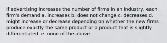 If advertising increases the number of firms in an industry, each firm's demand a. increases b. does not change c. decreases d. might increase or decrease depending on whether the new firms produce exactly the same product or a product that is slightly differentiated. e. none of the above