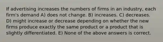 If advertising increases the numbers of firms in an industry, each firm's demand A) does not change. B) increases. C) decreases. D) might increase or decrease depending on whether the new firms produce exactly the same product or a product that is slightly differentiated. E) None of the above answers is correct.