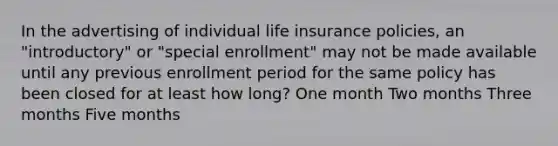 In the advertising of individual life insurance policies, an "introductory" or "special enrollment" may not be made available until any previous enrollment period for the same policy has been closed for at least how long? One month Two months Three months Five months