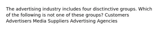 The advertising industry includes four disctinctive groups. Which of the following is not one of these groups? Customers Advertisers Media Suppliers Advertising Agencies