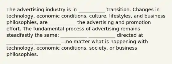 The advertising industry is in ___________ transition. Changes in technology, economic conditions, culture, lifestyles, and business philosophies, are ___________ the advertising and promotion effort. The fundamental process of advertising remains steadfastly the same: ___________ ___________ directed at ___________ ___________—no matter what is happening with technology, economic conditions, society, or business philosophies.